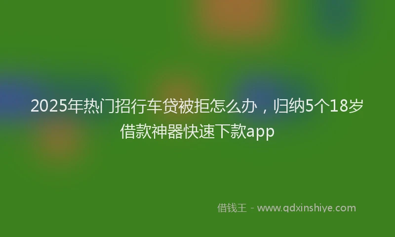 2025年热门招行车贷被拒怎么办，归纳5个18岁借款神器快速下款app