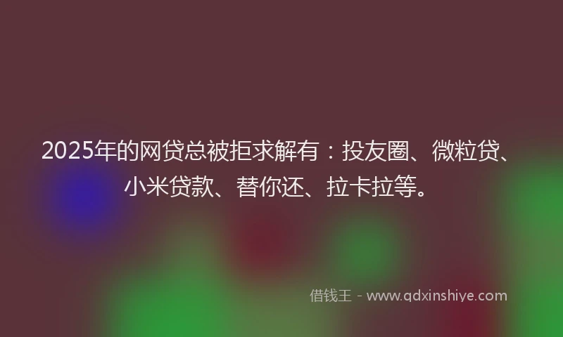 2025年的网贷总被拒求解有：投友圈、微粒贷、小米贷款、替你还、拉卡拉等。