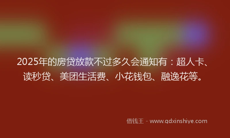 2025年的房贷放款不过多久会通知有：超人卡、读秒贷、美团生活费、小花钱包、融逸花等。