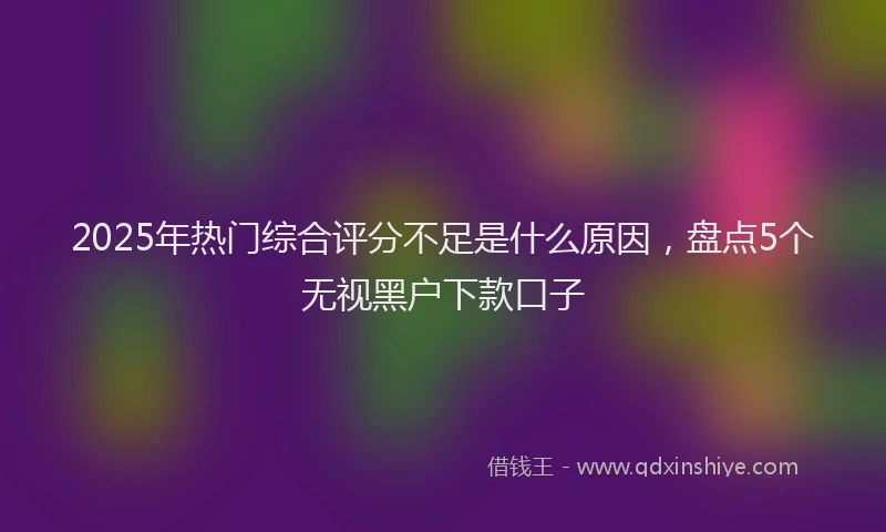 2025年热门综合评分不足是什么原因，盘点5个无视黑户下款口子