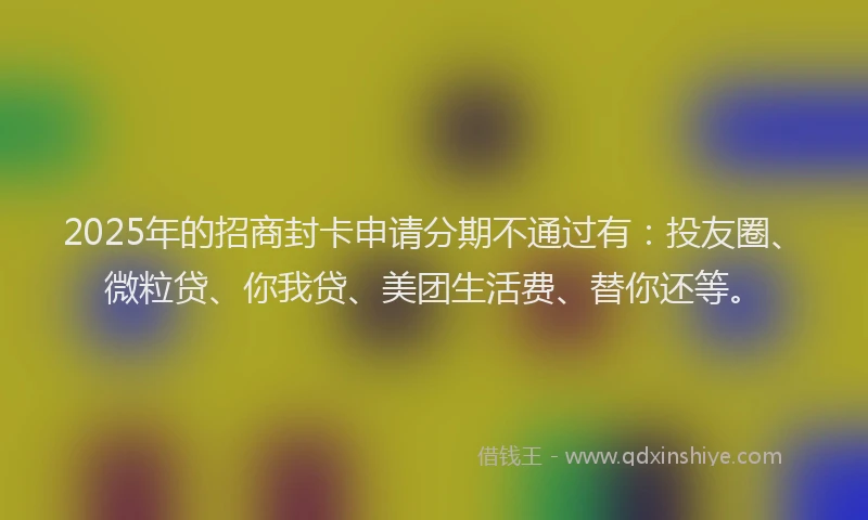 2025年的招商封卡申请分期不通过有：投友圈、微粒贷、你我贷、美团生活费、替你还等。