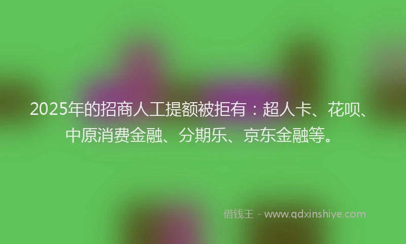 2025年的招商人工提额被拒有：超人卡、花呗、中原消费金融、分期乐、京东金融等。