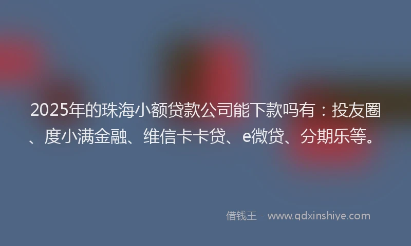 2025年的珠海小额贷款公司能下款吗有：投友圈、度小满金融、维信卡卡贷、e微贷、分期乐等。