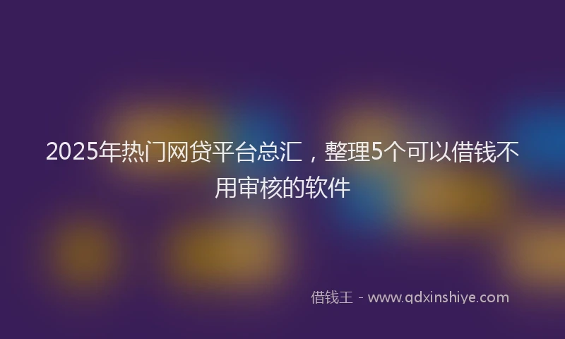 2025年热门网贷平台总汇，整理5个可以借钱不用审核的软件