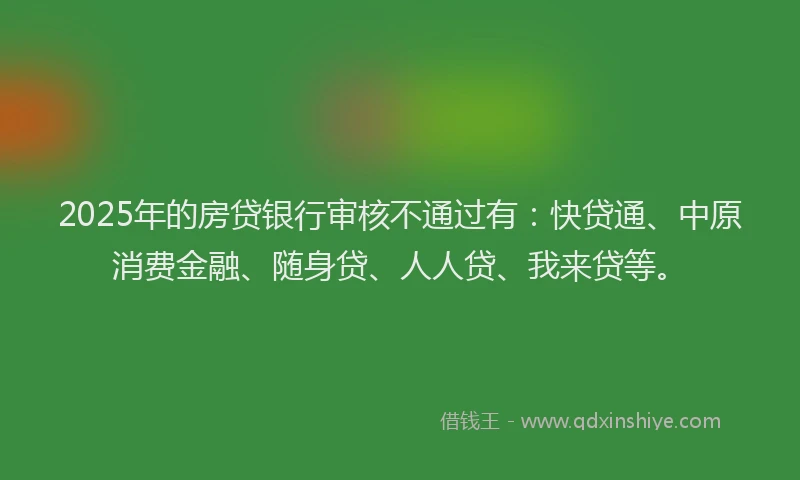2025年的房贷银行审核不通过有：快贷通、中原消费金融、随身贷、人人贷、我来贷等。