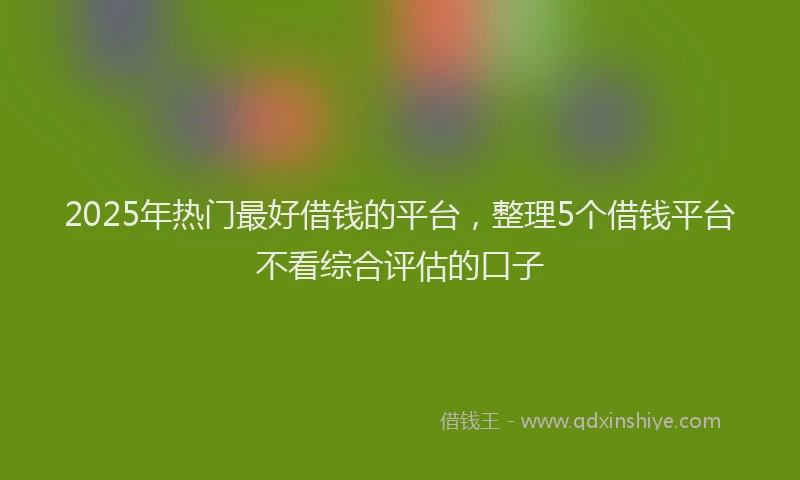 2025年热门最好借钱的平台，整理5个借钱平台不看综合评估的口子
