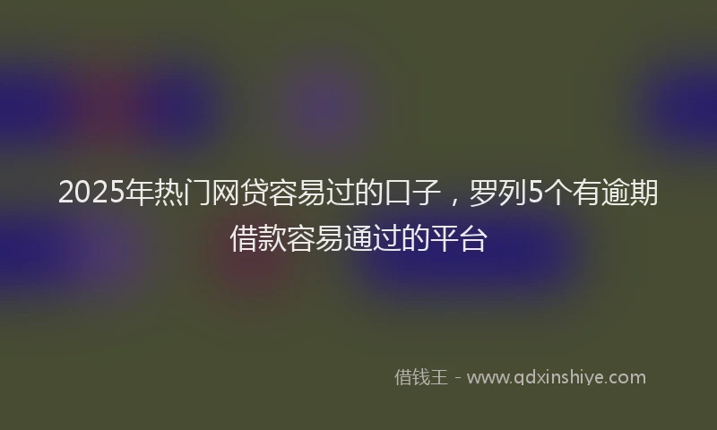 2025年热门网贷容易过的口子，罗列5个有逾期借款容易通过的平台