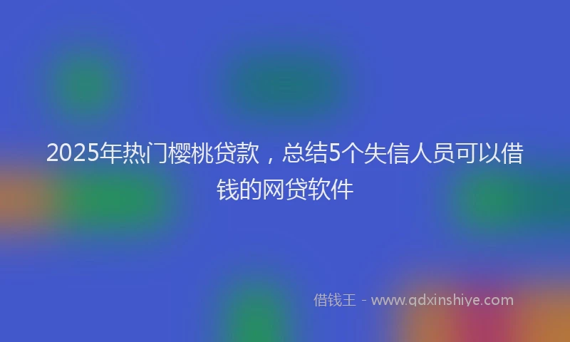 2025年热门樱桃贷款，总结5个失信人员可以借钱的网贷软件
