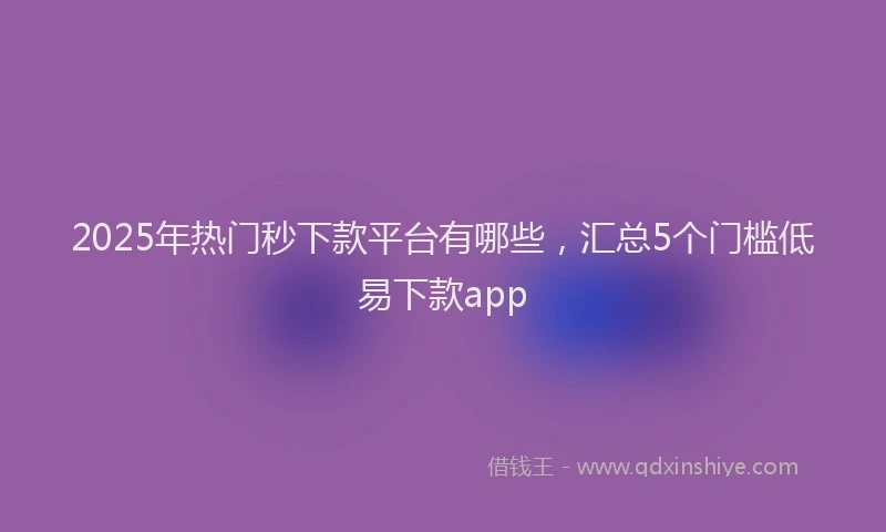 2025年热门秒下款平台有哪些，汇总5个门槛低易下款app
