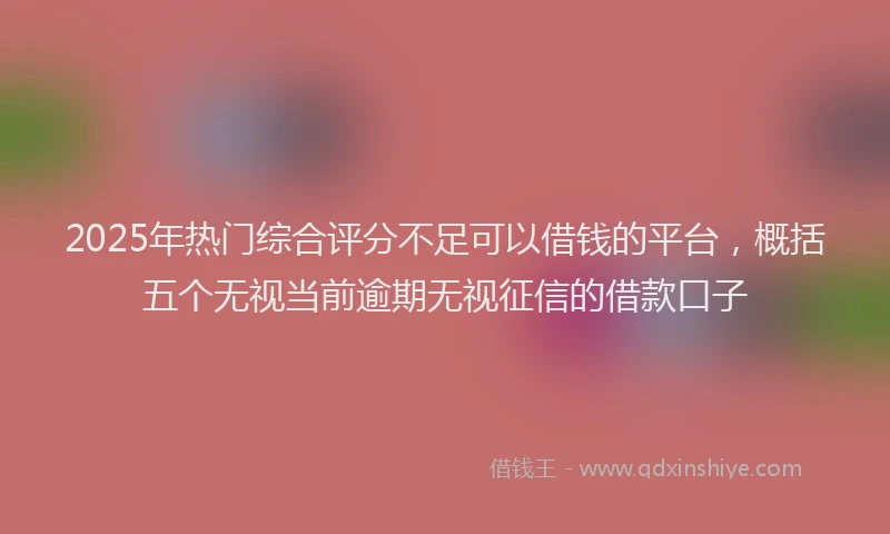 2025年热门综合评分不足可以借钱的平台，概括五个无视当前逾期无视征信的借款口子