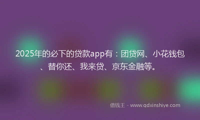 2025年的必下的贷款app有：团贷网、小花钱包、替你还、我来贷、京东金融等。