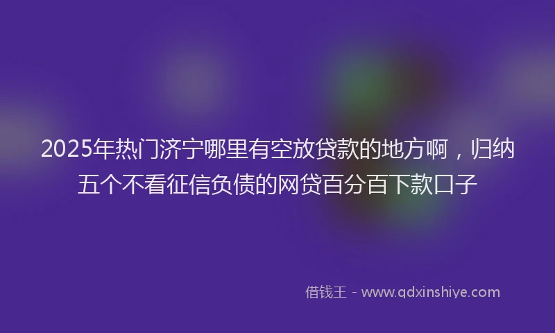 2025年热门济宁哪里有空放贷款的地方啊，归纳五个不看征信负债的网贷百分百下款口子