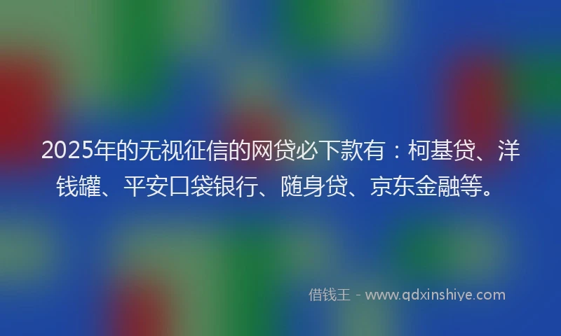 2025年的无视征信的网贷必下款有：柯基贷、洋钱罐、平安口袋银行、随身贷、京东金融等。