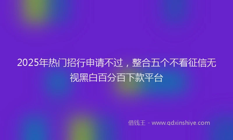 2025年热门招行申请不过，整合五个不看征信无视黑白百分百下款平台