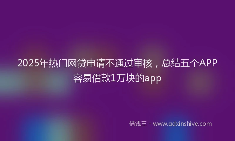 2025年热门网贷申请不通过审核，总结五个APP容易借款1万块的app