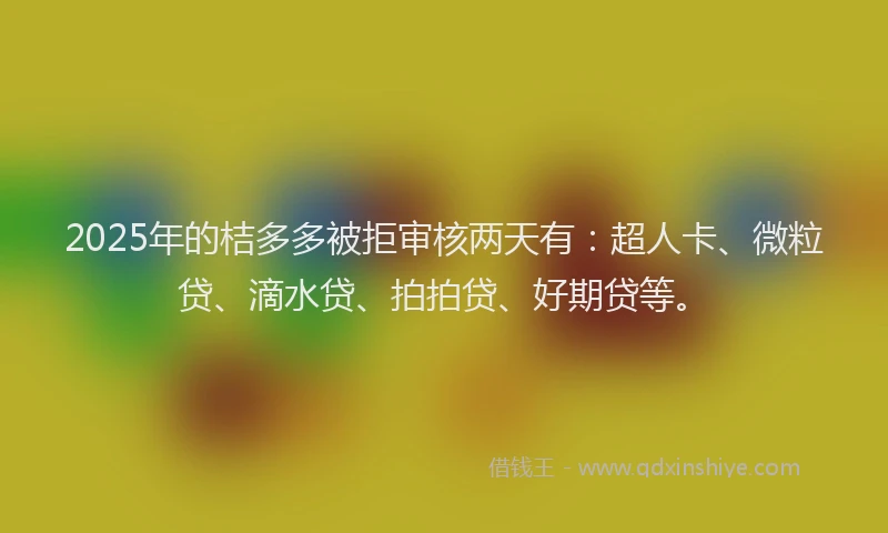 2025年的桔多多被拒审核两天有：超人卡、微粒贷、滴水贷、拍拍贷、好期贷等。