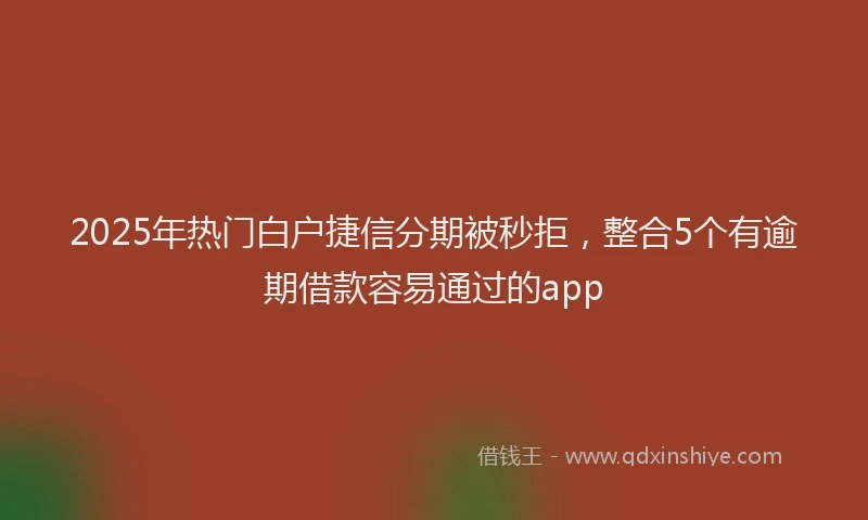 2025年热门白户捷信分期被秒拒，整合5个有逾期借款容易通过的app