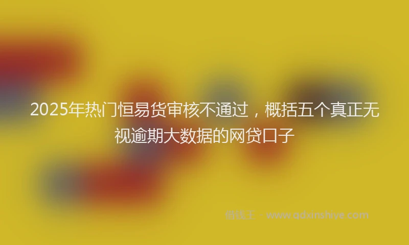 2025年热门恒易货审核不通过，概括五个真正无视逾期大数据的网贷口子