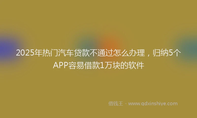 2025年热门汽车贷款不通过怎么办理，归纳5个APP容易借款1万块的软件