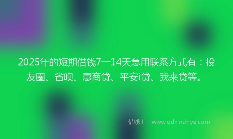 2025年的短期借钱7一14天急用联系方式有：投友圈、省呗、惠商贷、平安i贷、我来贷等。
