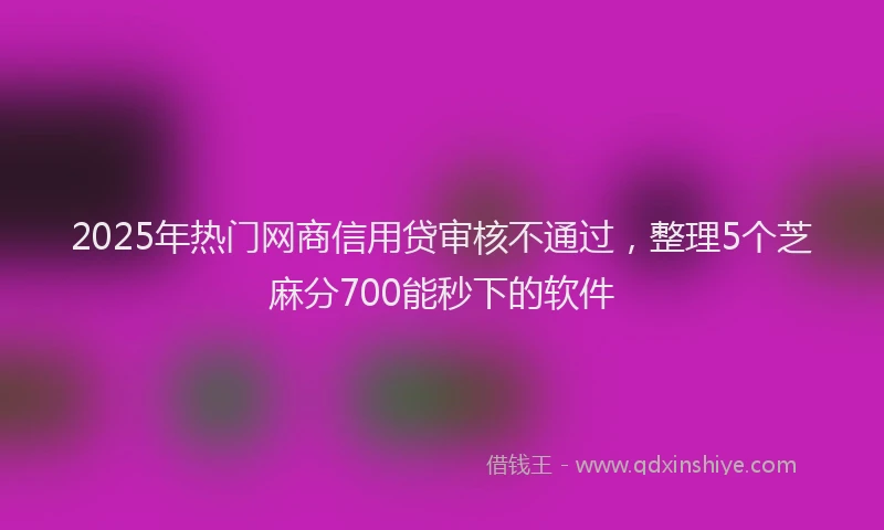 2025年热门网商信用贷审核不通过，整理5个芝麻分700能秒下的软件