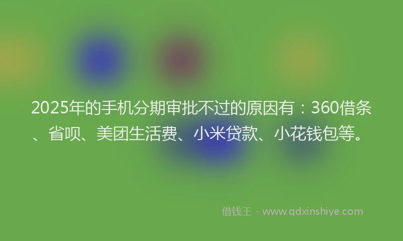 2025年的手机分期审批不过的原因有：360借条、省呗、美团生活费、小米贷款、小花钱包等。