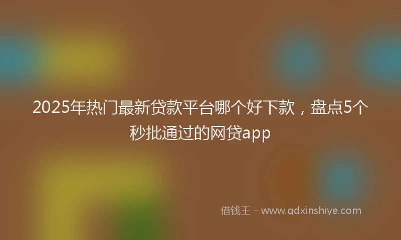 2025年热门最新贷款平台哪个好下款，盘点5个秒批通过的网贷app