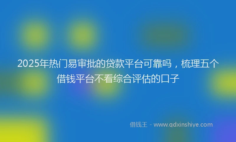 2025年热门易审批的贷款平台可靠吗，梳理五个借钱平台不看综合评估的口子