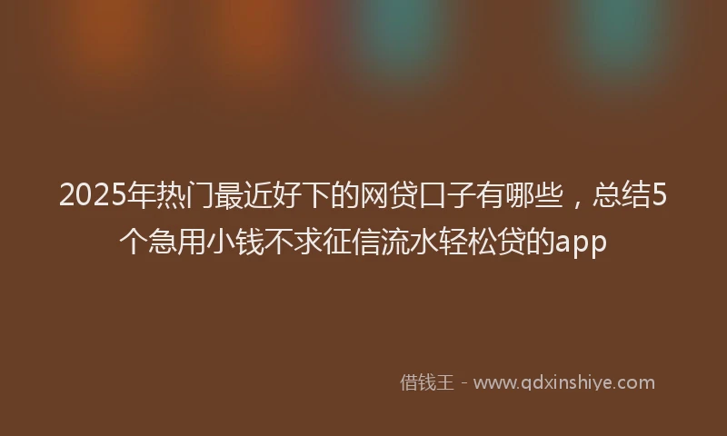 2025年热门最近好下的网贷口子有哪些，总结5个急用小钱不求征信流水轻松贷的app