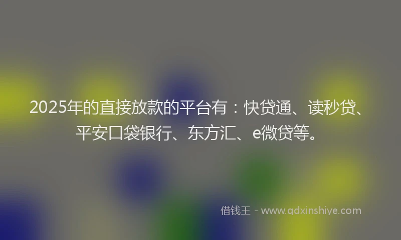 2025年的直接放款的平台有：快贷通、读秒贷、平安口袋银行、东方汇、e微贷等。