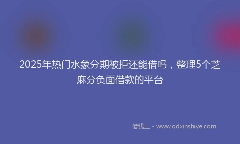 2025年热门水象分期被拒还能借吗，整理5个芝麻分负面借款的平台