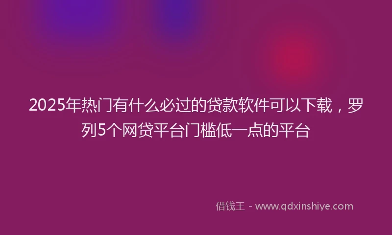 2025年热门有什么必过的贷款软件可以下载，罗列5个网贷平台门槛低一点的平台
