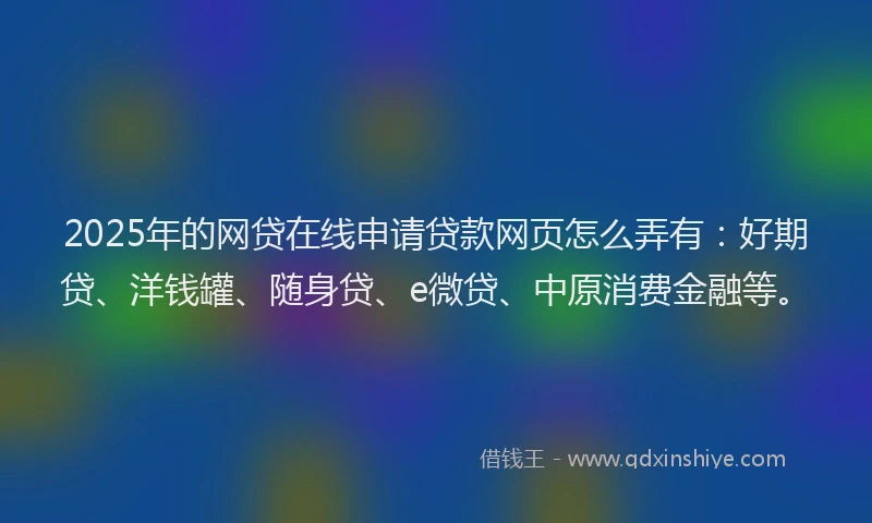 2025年的网贷在线申请贷款网页怎么弄有：好期贷、洋钱罐、随身贷、e微贷、中原消费金融等。