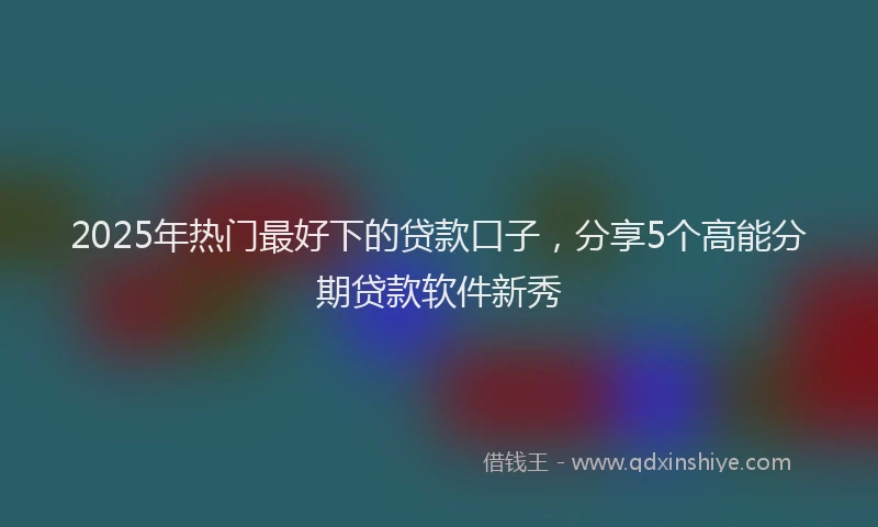 2025年热门最好下的贷款口子，分享5个高能分期贷款软件新秀