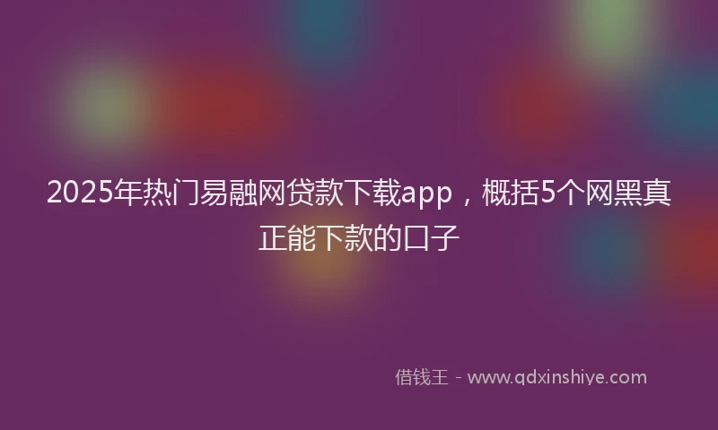 2025年热门易融网贷款下载app，概括5个网黑真正能下款的口子