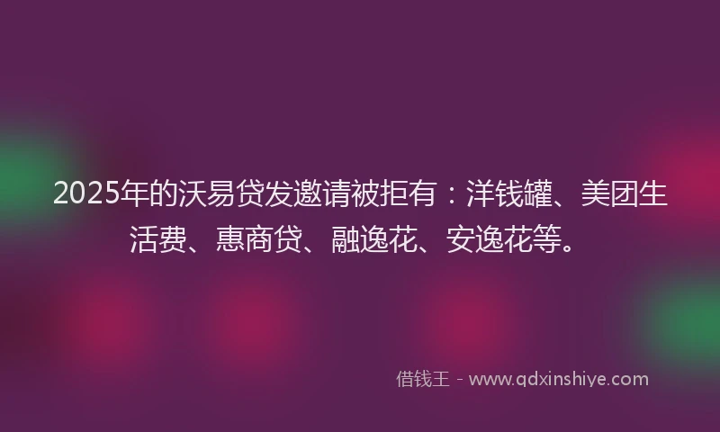 2025年的沃易贷发邀请被拒有：洋钱罐、美团生活费、惠商贷、融逸花、安逸花等。
