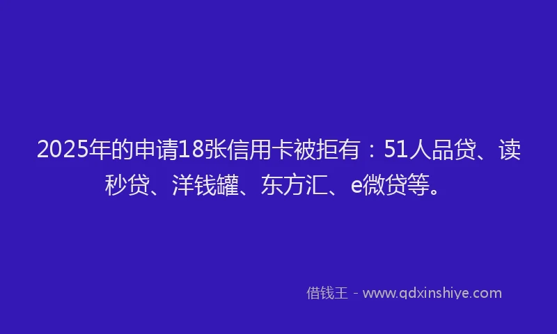 2025年的申请18张信用卡被拒有：51人品贷、读秒贷、洋钱罐、东方汇、e微贷等。