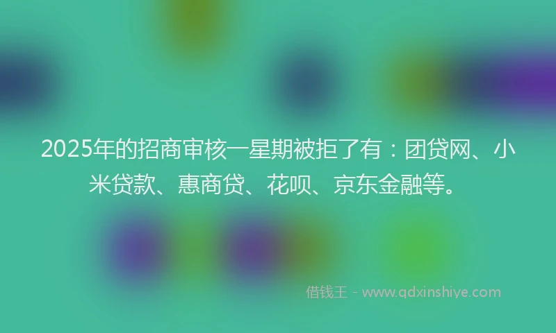 2025年的招商审核一星期被拒了有：团贷网、小米贷款、惠商贷、花呗、京东金融等。