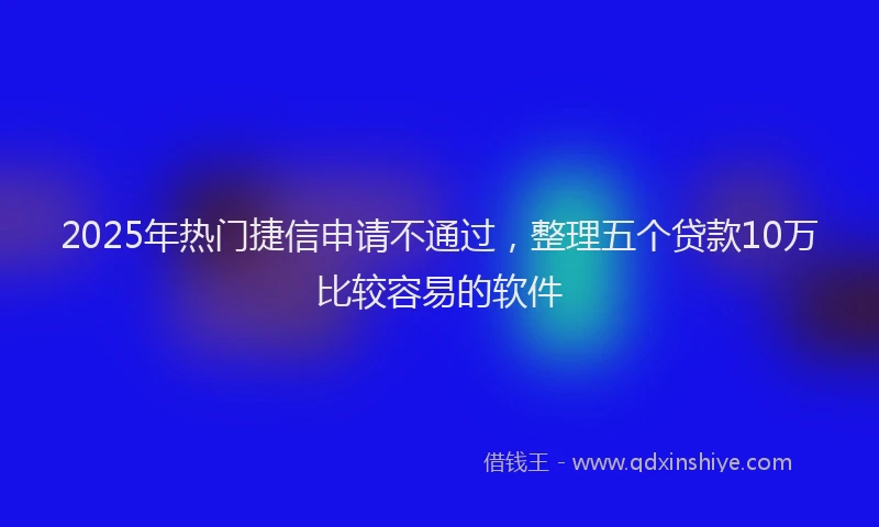 2025年热门捷信申请不通过，整理五个贷款10万比较容易的软件