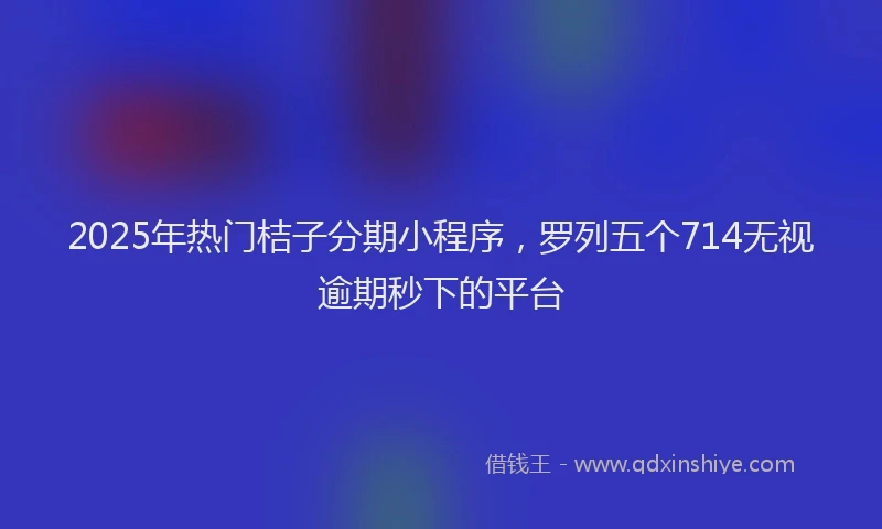 2025年热门桔子分期小程序，罗列五个714无视逾期秒下的平台