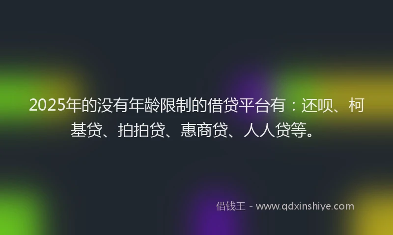 2025年的没有年龄限制的借贷平台有：还呗、柯基贷、拍拍贷、惠商贷、人人贷等。