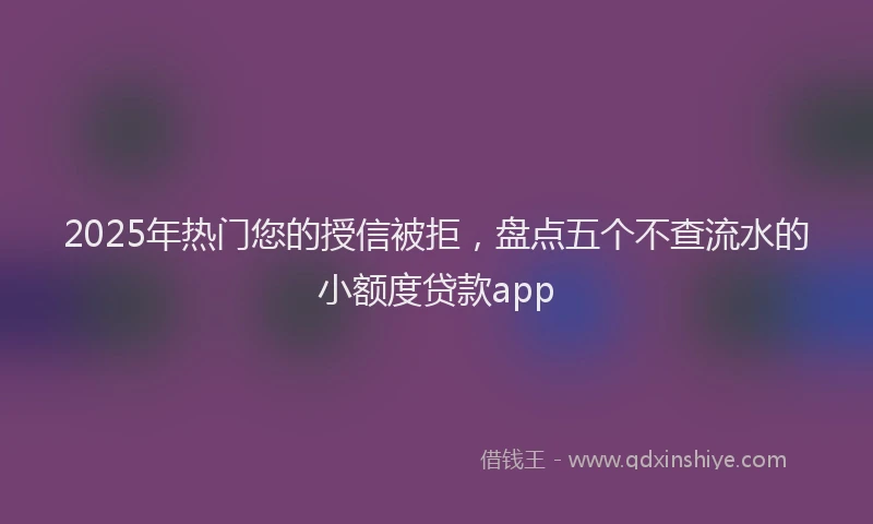 2025年热门您的授信被拒，盘点五个不查流水的小额度贷款app