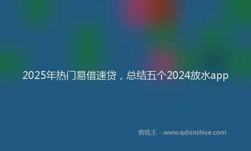 2025年热门易借速贷，总结五个2024放水app