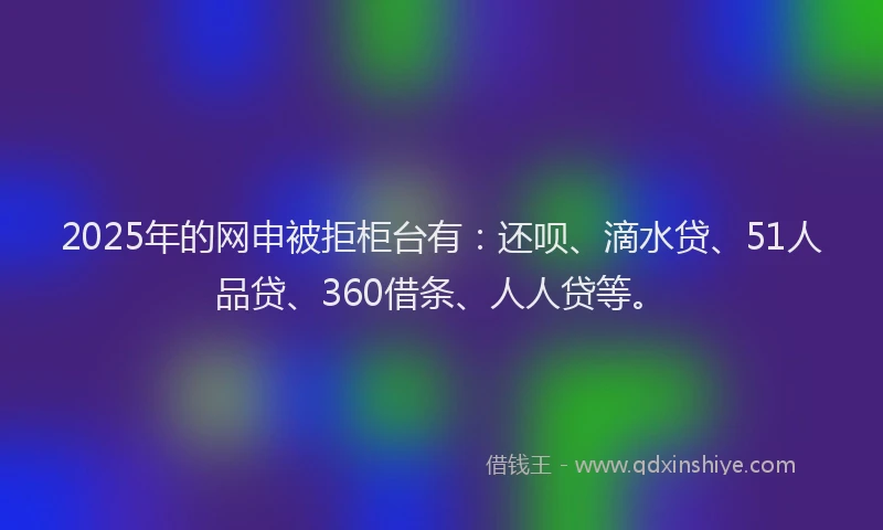2025年的网申被拒柜台有：还呗、滴水贷、51人品贷、360借条、人人贷等。