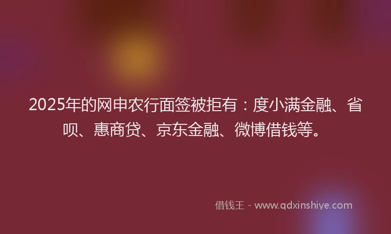 2025年的网申农行面签被拒有：度小满金融、省呗、惠商贷、京东金融、微博借钱等。