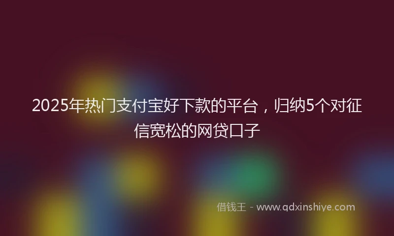 2025年热门支付宝好下款的平台，归纳5个对征信宽松的网贷口子