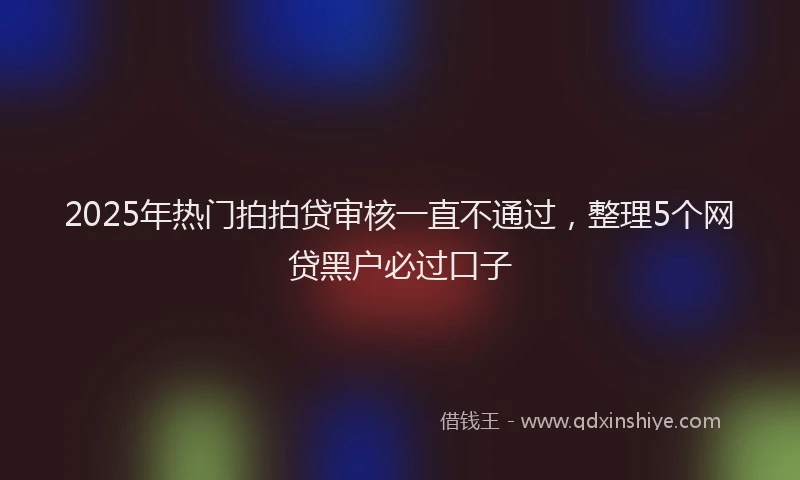 2025年热门拍拍贷审核一直不通过，整理5个网贷黑户必过口子