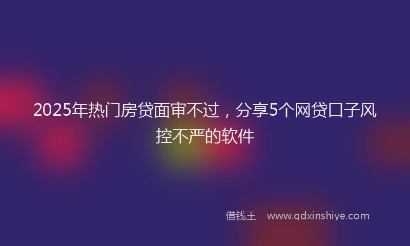 2025年热门房贷面审不过，分享5个网贷口子风控不严的软件