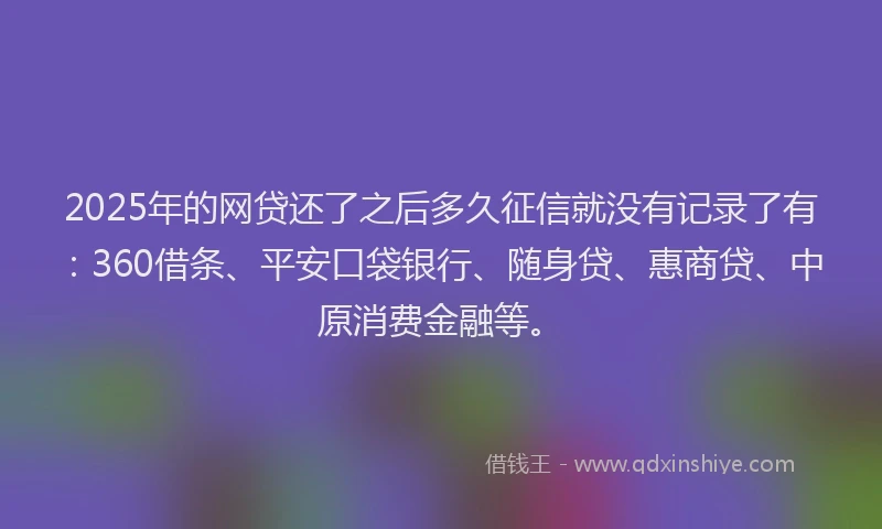2025年的网贷还了之后多久征信就没有记录了有：360借条、平安口袋银行、随身贷、惠商贷、中原消费金融等。
