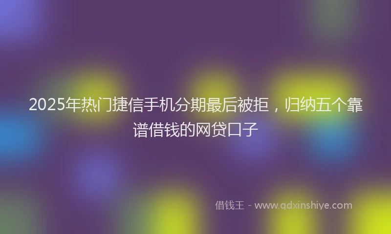 2025年热门捷信手机分期最后被拒，归纳五个靠谱借钱的网贷口子
